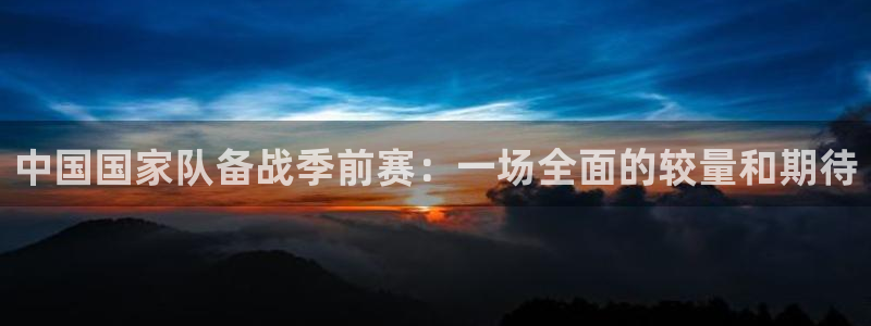 玩球的直播平台：中国国家队备战季前赛：一场全面的较量和期待